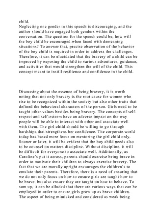 child.
Neglecting one gender in this speech is discouraging, and the
author should have engaged both genders within the
conversation. The question for the speech could be, how will
the boy child be encouraged when faced with demeaning
situations? To answer that, precise observation of the behavior
of the boy child is required in order to address the challenges.
Therefore, it can be elucidated that the bravery of a child can be
improved by exposing the child to various adventures, guidance,
and activities that would strengthen the will of the child. This
concept meant to instill resilience and confidence in the child.
Discussing about the essence of being bravery, it is worth
noting that not only bravery is the root cause for women who
rise to be recognized within the society but also other traits that
defined the behavioral characters of the person. Girls need to be
taught other values besides being bravery. The concepts of self-
respect and self-esteem have an adverse impact on the way
people will be able to interact with other and associate well
with them. The girl-child should be willing to go through
hardships that strengthens her confidence. The corporate world
today has based more focus on mentoring the girl child only.
Sooner or later, it will be evident that the boy child needs also
to be counsel on matters discipline. Without discipline, it will
be difficult for everyone to associate well. Additionally, as
Caroline’s put it across, parents should exercise being brave in
order to motivate their children to always exercise bravery. The
fact that we are morally upright encourages the children’s to
emulate their parents. Therefore, there is a need of ensuring that
we do not only focus on how to ensure girls are taught how to
be brave, but also ensure they are taught on how to behave. To
sum up, it can be alluded that there are various ways that can be
employed in order to ensure girls grow up as brave children.
The aspect of being mimicked and considered as weak being
 