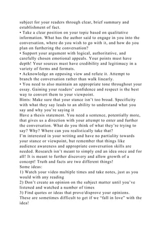subject for your readers through clear, brief summary and
establishment of fact.
• Take a clear position on your topic based on qualitative
information. What has the author said to engage in you into the
conversation, where do you wish to go with it, and how do you
plan on furthering the conversation?
• Support your argument with logical, authoritative, and
carefully chosen emotional appeals. Your points must have
depth! Your sources must have credibility and legitimacy in a
variety of forms and formats.
• Acknowledge an opposing view and refute it. Attempt to
branch the conversation rather than walk linearly.
• You need to also maintain an appropriate tone throughout your
essay. Gaining your readers’ confidence and respect is the best
way to convert them to your viewpoint.
Hints: Make sure that your stance isn’t too broad. Specificity
with what they say leads to an ability to understand what you
say and why you’re saying it
Have a thesis statement. You need a sentence, potentially more,
that gives us a direction with your attempt to enter and further
the conversation. What do you think of what they’re trying to
say? Why? Where can you realistically take that?
I’m interested in your writing and have no partiality towards
your stance or viewpoint, but remember that things like
audience awareness and appropriate conversation skills are
needed. Research isn’t meant to simply end an idea once and for
all! It is meant to further discovery and allow growth of a
concept! Truth and facts are two different things!
Some ideas:
1) Watch your video multiple times and take notes, just as you
would with any reading
2) Don’t create an opinion on the subject matter until you’ve
listened and watched a number of times
3) Find quotes or ideas that prove/disprove your opinions.
These are sometimes difficult to get if we “fall in love” with the
idea!
 