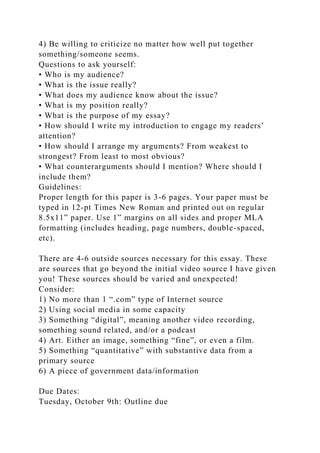 4) Be willing to criticize no matter how well put together
something/someone seems.
Questions to ask yourself:
• Who is my audience?
• What is the issue really?
• What does my audience know about the issue?
• What is my position really?
• What is the purpose of my essay?
• How should I write my introduction to engage my readers’
attention?
• How should I arrange my arguments? From weakest to
strongest? From least to most obvious?
• What counterarguments should I mention? Where should I
include them?
Guidelines:
Proper length for this paper is 3-6 pages. Your paper must be
typed in 12-pt Times New Roman and printed out on regular
8.5x11” paper. Use 1” margins on all sides and proper MLA
formatting (includes heading, page numbers, double-spaced,
etc).
There are 4-6 outside sources necessary for this essay. These
are sources that go beyond the initial video source I have given
you! These sources should be varied and unexpected!
Consider:
1) No more than 1 “.com” type of Internet source
2) Using social media in some capacity
3) Something “digital”, meaning another video recording,
something sound related, and/or a podcast
4) Art. Either an image, something “fine”, or even a film.
5) Something “quantitative” with substantive data from a
primary source
6) A piece of government data/information
Due Dates:
Tuesday, October 9th: Outline due
 