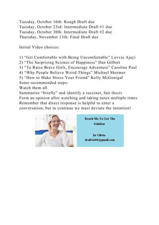 Tuesday, October 16th: Rough Draft due
Tuesday, October 23rd: Intermediate Draft #1 due
Tuesday, October 30th: Intermediate Draft #2 due
Thursday, November 13th: Final Draft due
Initial Video choices:
1) “Get Comfortable with Being Uncomfortable” Luvvie Ajayi
2) “The Surprising Science of Happiness” Dan Gilbert
3) “To Raise Brave Girls, Encourage Adventure” Caroline Paul
4) “Why People Believe Weird Things” Michael Shermer
5) “How to Make Stress Your Friend” Kelly McGonigal
Some recommended steps:
Watch them all
Summarize “briefly” and identify a succinct, fair thesis
Form an opinion after watching and taking notes multiple times
Remember that direct response is helpful to enter a
conversation, but to continue we must deviate the intention!
 