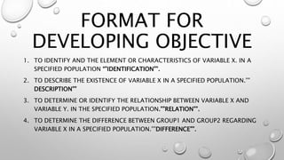 FORMAT FOR
DEVELOPING OBJECTIVE
1. TO IDENTIFY AND THE ELEMENT OR CHARACTERISTICS OF VARIABLE X. IN A
SPECIFIED POPULATION “”IDENTIFICATION””.
2. TO DESCRIBE THE EXISTENCE OF VARIABLE X IN A SPECIFIED POPULATION.””
DESCRIPTION””
3. TO DETERMINE OR IDENTIFY THE RELATIONSHIP BETWEEN VARIABLE X AND
VARIABLE Y. IN THE SPECIFIED POPULATION.””RELATION””.
4. TO DETERMINE THE DIFFERENCE BETWEEN GROUP1 AND GROUP2 REGARDING
VARIABLE X IN A SPECIFIED POPULATION.””DIFFERENCE””.
 
