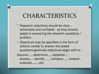 CHARACTERISTICS
O Research objectives should be clear ,
achievable and verifiable - as they directly
assist in answering the research questions /
problem .
O Objectives may be specified in the form of
actions (verbs) to answer the posed
questions-generally objectives begin with to :
discover …, determine …, establish …
access……identify……, compare …., analyze ,
evaluate…..,…etc.
 