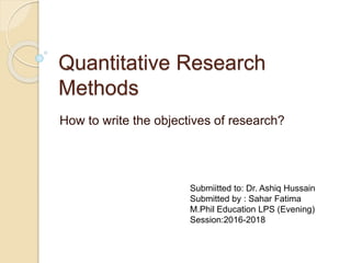 Quantitative Research
Methods
How to write the objectives of research?
Submiitted to: Dr. Ashiq Hussain
Submitted by : Sahar Fatima
M.Phil Education LPS (Evening)
Session:2016-2018
 