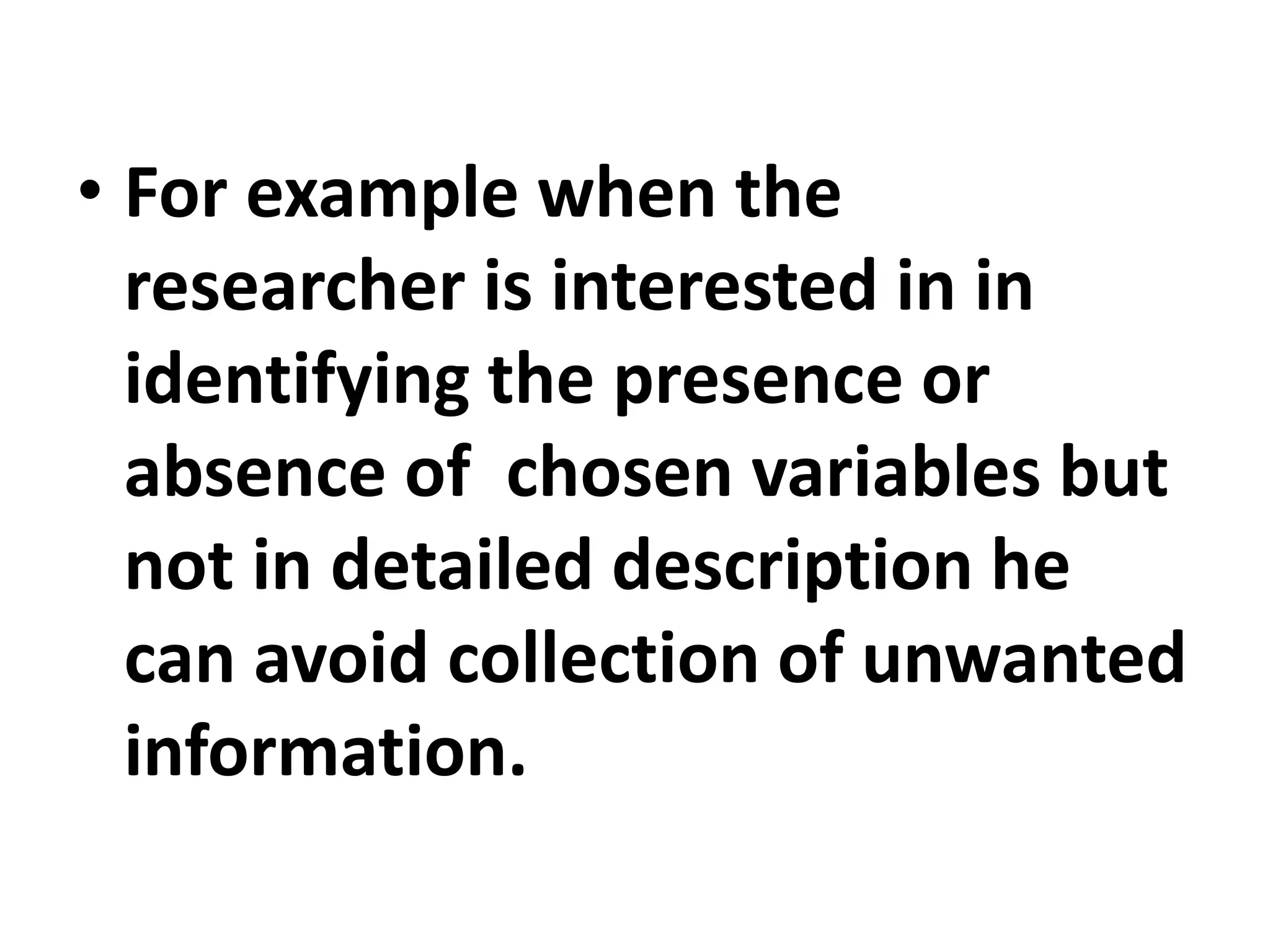 • For example when the
researcher is interested in in
identifying the presence or
absence of chosen variables but
not in detailed description he
can avoid collection of unwanted
information.
 
