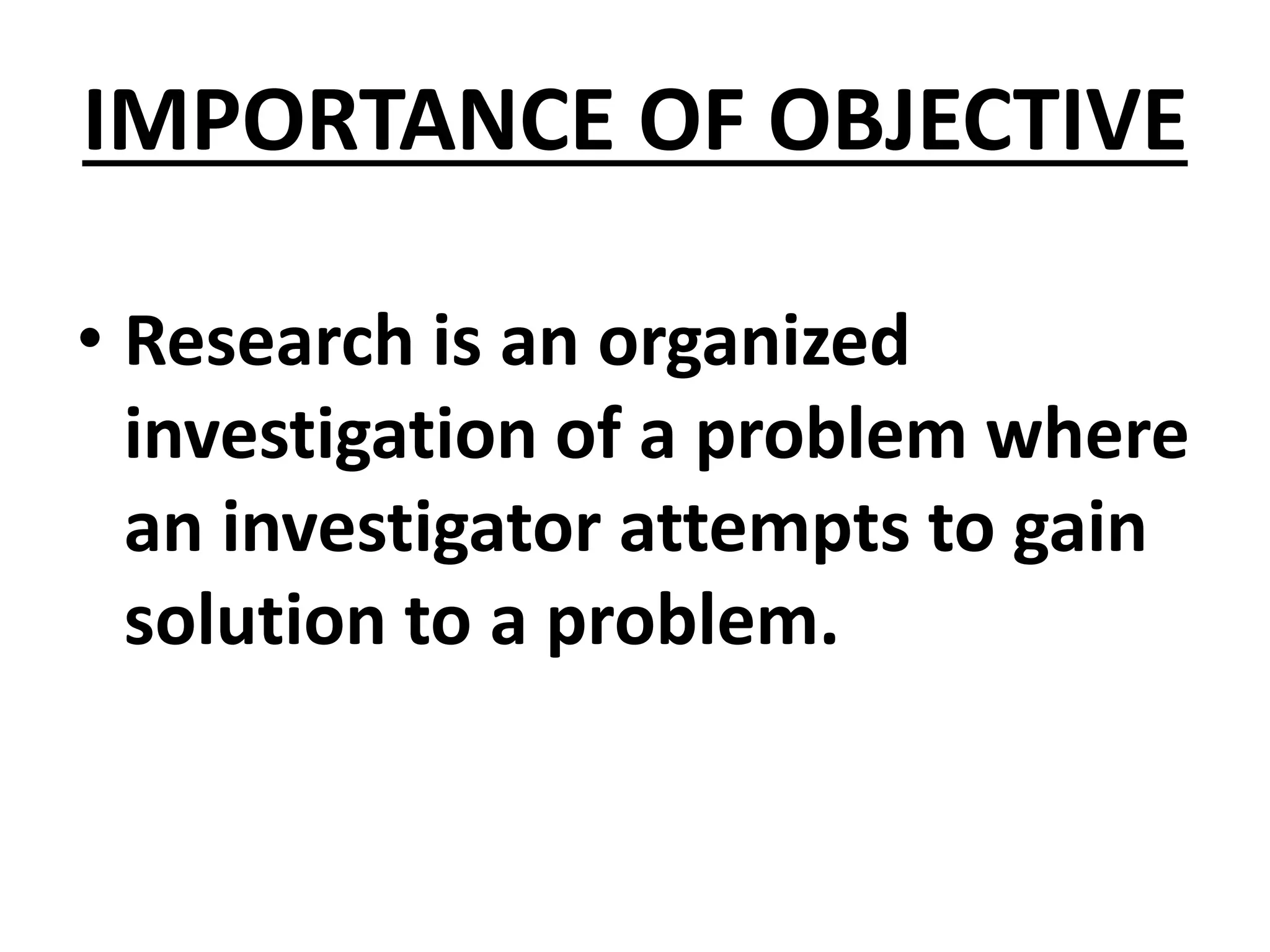 IMPORTANCE OF OBJECTIVE
• Research is an organized
investigation of a problem where
an investigator attempts to gain
solution to a problem.
 