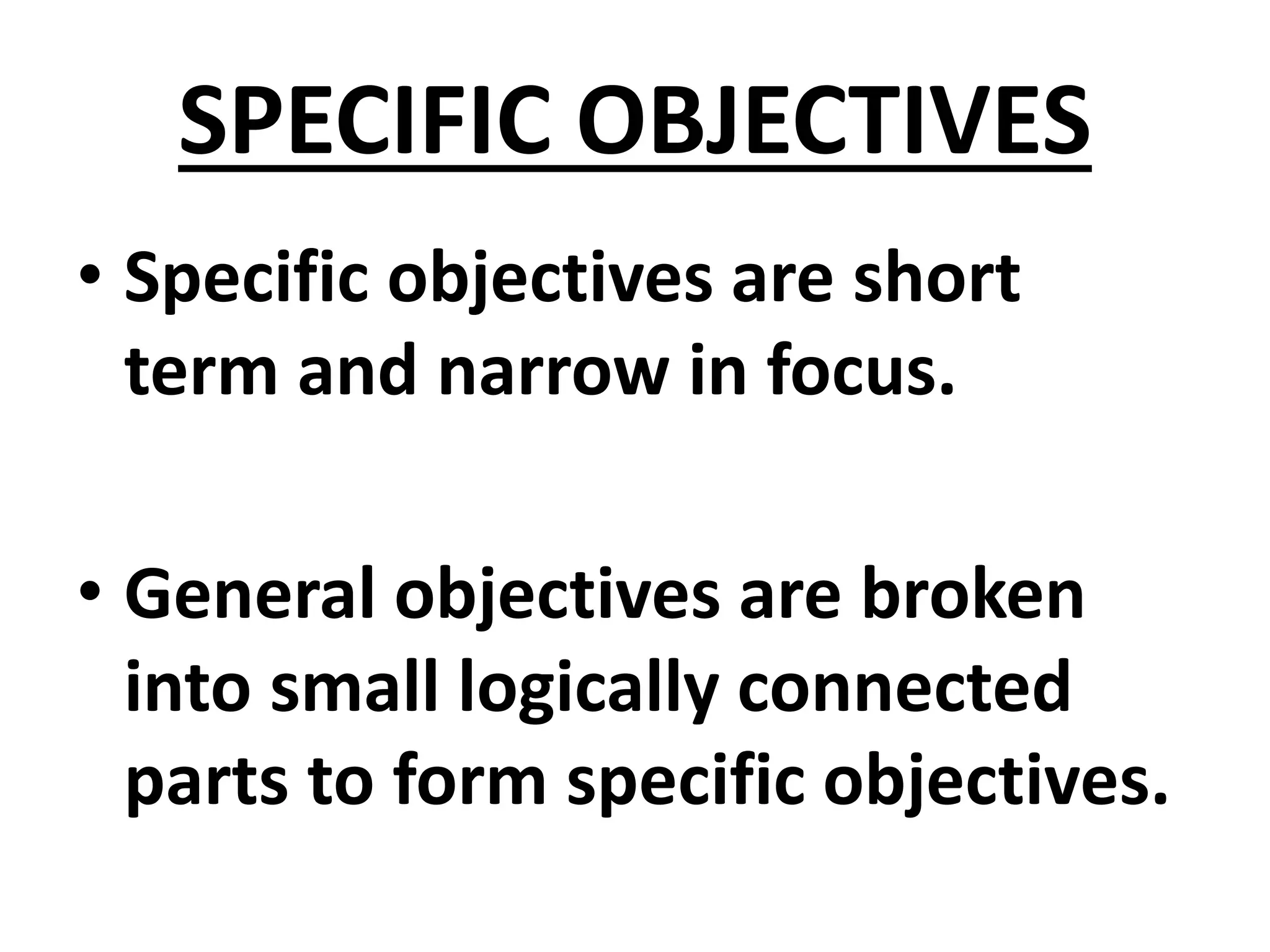 SPECIFIC OBJECTIVES
• Specific objectives are short
term and narrow in focus.
• General objectives are broken
into small logically connected
parts to form specific objectives.
 
