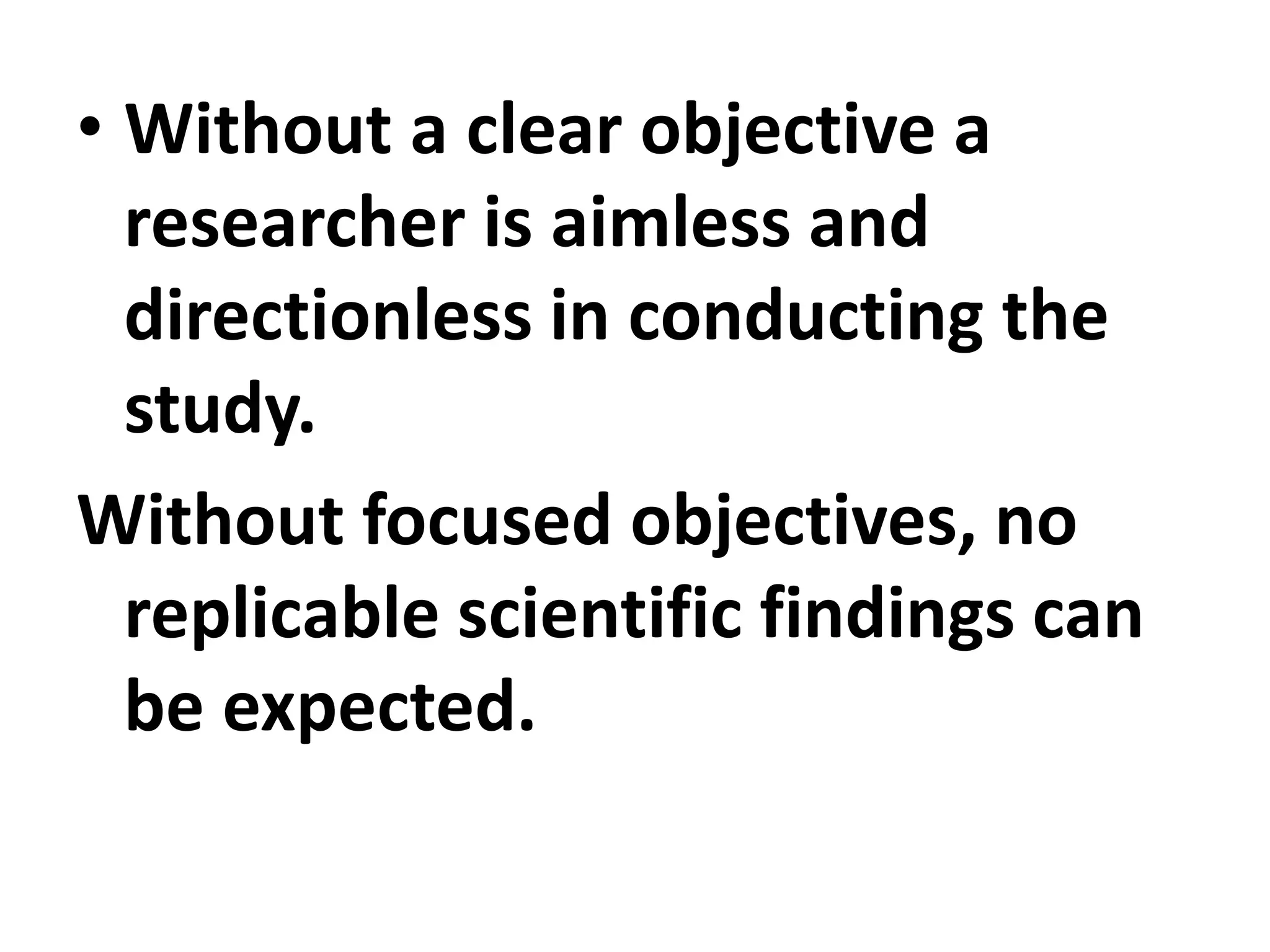 • Without a clear objective a
researcher is aimless and
directionless in conducting the
study.
Without focused objectives, no
replicable scientific findings can
be expected.
 