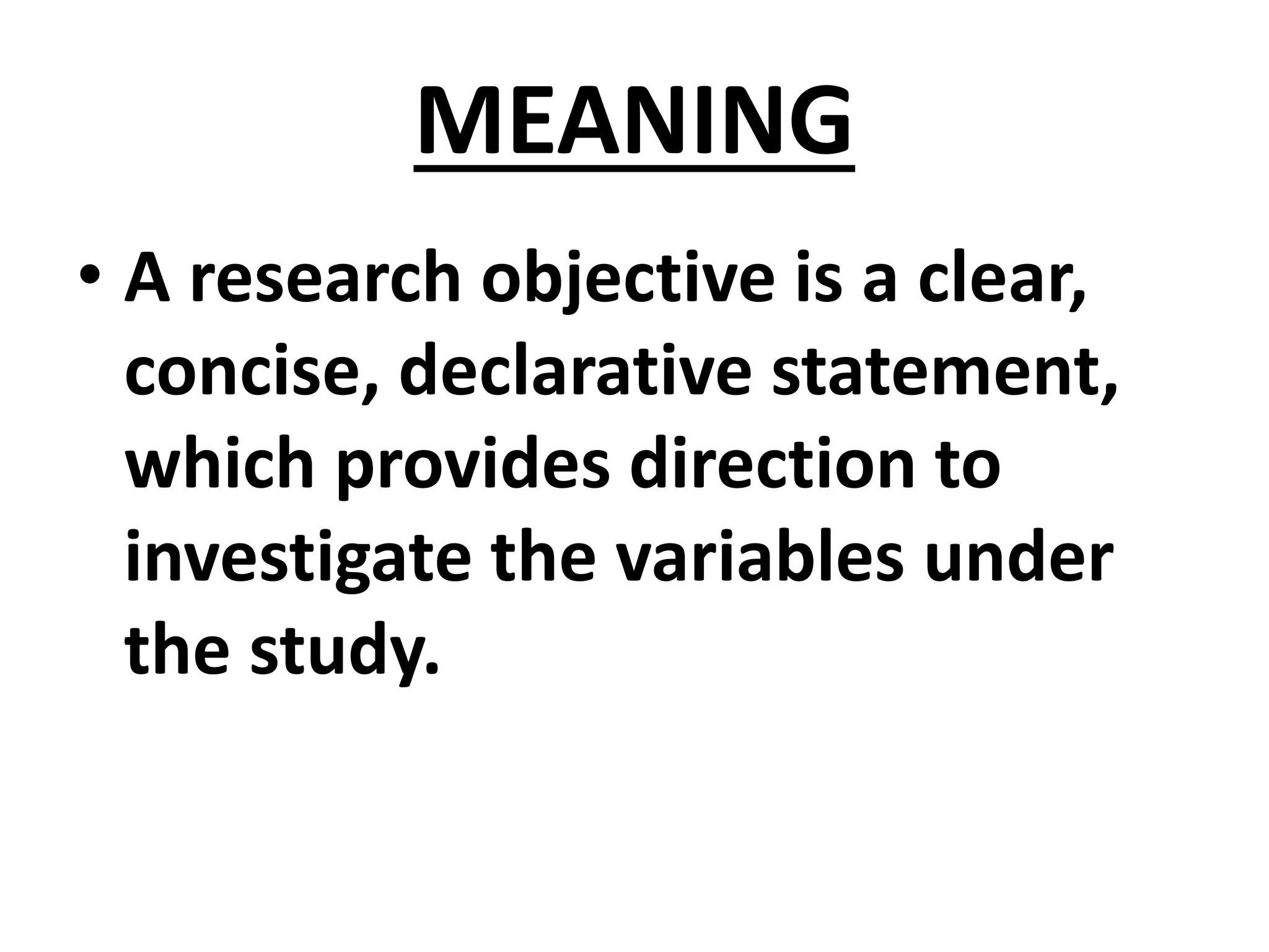 MEANING
• A research objective is a clear,
concise, declarative statement,
which provides direction to
investigate the variables under
the study.
 