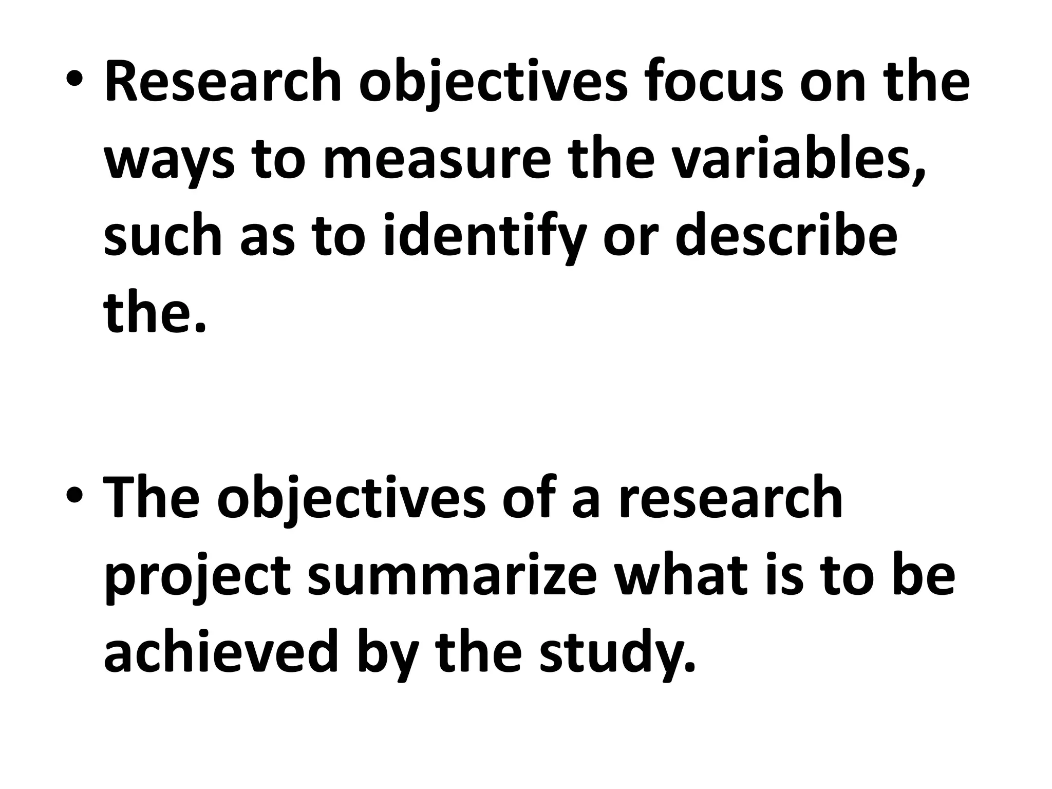 • Research objectives focus on the
ways to measure the variables,
such as to identify or describe
the.
• The objectives of a research
project summarize what is to be
achieved by the study.
 