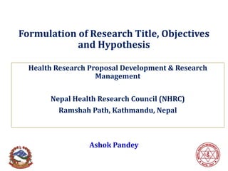 Formulation of Research Title, Objectives
and Hypothesis
Health Research Proposal Development & Research
Management
Nepal Health Research Council (NHRC)
Ramshah Path, Kathmandu, Nepal
Ashok Pandey
 