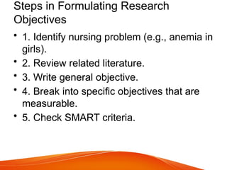 Steps in Formulating Research
Objectives
• 1. Identify nursing problem (e.g., anemia in
girls).
• 2. Review related literature.
• 3. Write general objective.
• 4. Break into specific objectives that are
measurable.
• 5. Check SMART criteria.
 