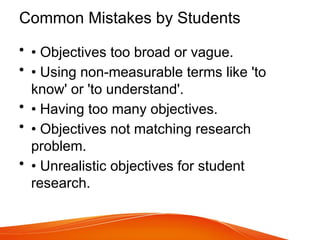 Common Mistakes by Students
• • Objectives too broad or vague.
• • Using non-measurable terms like 'to
know' or 'to understand'.
• • Having too many objectives.
• • Objectives not matching research
problem.
• • Unrealistic objectives for student
research.
 