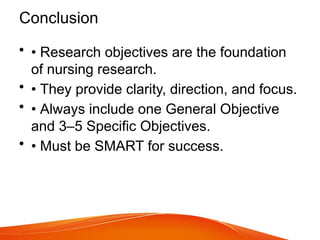 Conclusion
• • Research objectives are the foundation
of nursing research.
• • They provide clarity, direction, and focus.
• • Always include one General Objective
and 3–5 Specific Objectives.
• • Must be SMART for success.
 