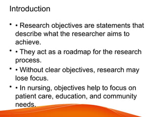 Introduction
• • Research objectives are statements that
describe what the researcher aims to
achieve.
• • They act as a roadmap for the research
process.
• • Without clear objectives, research may
lose focus.
• • In nursing, objectives help to focus on
patient care, education, and community
needs.
 