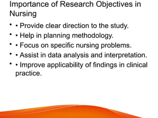 Importance of Research Objectives in
Nursing
• • Provide clear direction to the study.
• • Help in planning methodology.
• • Focus on specific nursing problems.
• • Assist in data analysis and interpretation.
• • Improve applicability of findings in clinical
practice.
 