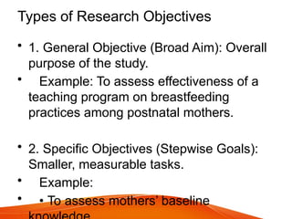 Types of Research Objectives
• 1. General Objective (Broad Aim): Overall
purpose of the study.
• Example: To assess effectiveness of a
teaching program on breastfeeding
practices among postnatal mothers.
• 2. Specific Objectives (Stepwise Goals):
Smaller, measurable tasks.
• Example:
• • To assess mothers’ baseline
 