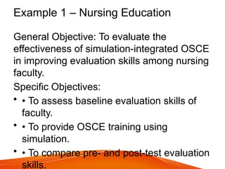 Example 1 – Nursing Education
General Objective: To evaluate the
effectiveness of simulation-integrated OSCE
in improving evaluation skills among nursing
faculty.
Specific Objectives:
• • To assess baseline evaluation skills of
faculty.
• • To provide OSCE training using
simulation.
• • To compare pre- and post-test evaluation
skills.
 