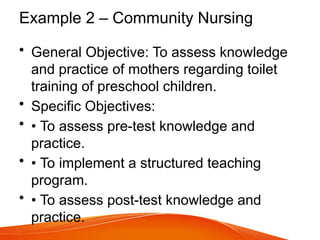 Example 2 – Community Nursing
• General Objective: To assess knowledge
and practice of mothers regarding toilet
training of preschool children.
• Specific Objectives:
• • To assess pre-test knowledge and
practice.
• • To implement a structured teaching
program.
• • To assess post-test knowledge and
practice.
 