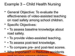 Example 3 – Child Health Nursing
• General Objective: To evaluate the
effectiveness of video-assisted teaching
on road safety among school children.
• Specific Objectives:
• • To assess baseline knowledge about
road safety.
• • To provide video-assisted teaching.
• • To assess post-test knowledge.
• • To compare pre- and post-test scores.
• Why Important? → Reduces accidents
 