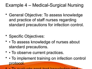 Example 4 – Medical-Surgical Nursing
• General Objective: To assess knowledge
and practice of staff nurses regarding
standard precautions for infection control.
• Specific Objectives:
• • To assess knowledge of nurses about
standard precautions.
• • To observe current practices.
• • To implement training on infection control
protocol.
 