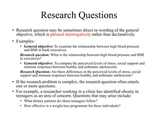 Research Questions
• Research question may be sometimes direct re-wording of the general
objective, which is phrased interrogatively rather than declaratively.
• Examples:
• General objective: To examine the relationship between high blood pressure
and BMI in bank executives.
Research question: What is the relationship between high blood pressure and BMI
in executives?
• General objective: To compare the perceived levels of stress, social support and
immune responses between healthy and asthmatic adolescents.
Research Question: Are there differences in the perceived levels of stress, social
support and immune responses between healthy and asthmatic adolescents?
• If the research problem is complex, the research question often entails
one or more questions.
• For example, a researcher working in a clinic has identified obesity in
teenagers as an area of concern. Questions that may arise include:
• What dietary patterns do obese teenagers follow?
• How effective is a weight-loss programme for these individuals?
 