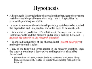 Hypothesis
• A hypothesis is a prediction of a relationship between one or more
variables and the problem under study, that is, it specifies the
relationship among variables.
• In order to measure the relationship among variables to be studied
the dependent and independent variables need to be identified.
• It is a tentative prediction of a relationship between one or more
factors/variable and the problem under study that can be tested – it
guesses the answer to the research question.
• It is applied to majority of the observational (except descriptive)
and experimental studies.
• If any of the following terms appear in the research question, then
the study is not simply descriptive and hypothesis should be
formulated:
• greater than, less than, causes, leads to, compared with, more likely
than, associated with, related to, similar to, correlated with, different
from, etc.
 