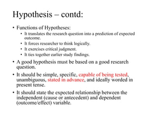 Hypothesis – contd:
• Functions of Hypotheses:
• It translates the research question into a prediction of expected
outcome.
• It forces researcher to think logically.
• It exercises critical judgment.
• It ties together earlier study findings.
• A good hypothesis must be based on a good research
question.
• It should be simple, specific, capable of being tested,
unambiguous, stated in advance, and ideally worded in
present tense.
• It should state the expected relationship between the
independent (cause or antecedent) and dependent
(outcome/effect) variable.
 