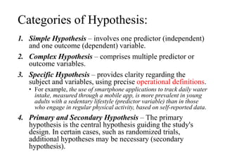 Categories of Hypothesis:
1. Simple Hypothesis – involves one predictor (independent)
and one outcome (dependent) variable.
2. Complex Hypothesis – comprises multiple predictor or
outcome variables.
3. Specific Hypothesis – provides clarity regarding the
subject and variables, using precise operational definitions.
• For example, the use of smartphone applications to track daily water
intake, measured through a mobile app, is more prevalent in young
adults with a sedentary lifestyle (predictor variable) than in those
who engage in regular physical activity, based on self-reported data.
4. Primary and Secondary Hypothesis – The primary
hypothesis is the central hypothesis guiding the study's
design. In certain cases, such as randomized trials,
additional hypotheses may be necessary (secondary
hypothesis).
 