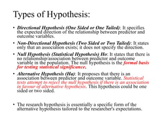 Types of Hypothesis:
• Directional Hypothesis (One Sided or One Tailed): It specifies
the expected direction of the relationship between predictor and
outcome variables.
• Non-Directional Hypothesis (Two Sided or Two Tailed): It states
only that an association exists; it does not specify the direction.
• Null Hypothesis (Statistical Hypothesis) Ho: It states that there is
no relationship/association between predictor and outcome
variable in the population. The null hypothesis is the formal basis
for testing statistical significance.
• Alternative Hypothesis (Ha): It proposes that there is an
association between predictor and outcome variable. Statistical
tests attempt to reject the null hypothesis if there is an association
in favour of alternative hypothesis. This hypothesis could be one
sided or two sided.
• The research hypothesis is essentially a specific form of the
alternative hypothesis tailored to the researcher's expectations.
 