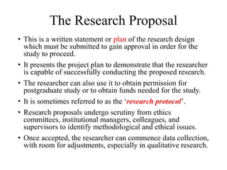 The Research Proposal
• This is a written statement or plan of the research design
which must be submitted to gain approval in order for the
study to proceed.
• It presents the project plan to demonstrate that the researcher
is capable of successfully conducting the proposed research.
• The researcher can also use it to obtain permission for
postgraduate study or to obtain funds needed for the study.
• It is sometimes referred to as the ‘research protocol’.
• Research proposals undergo scrutiny from ethics
committees, institutional managers, colleagues, and
supervisors to identify methodological and ethical issues.
• Once accepted, the researcher can commence data collection,
with room for adjustments, especially in qualitative research.
 