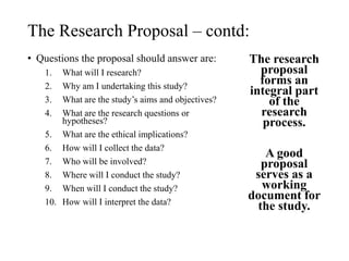 The Research Proposal – contd:
• Questions the proposal should answer are:
1. What will I research?
2. Why am I undertaking this study?
3. What are the study’s aims and objectives?
4. What are the research questions or
hypotheses?
5. What are the ethical implications?
6. How will I collect the data?
7. Who will be involved?
8. Where will I conduct the study?
9. When will I conduct the study?
10. How will I interpret the data?
The research
proposal
forms an
integral part
of the
research
process.
A good
proposal
serves as a
working
document for
the study.
 