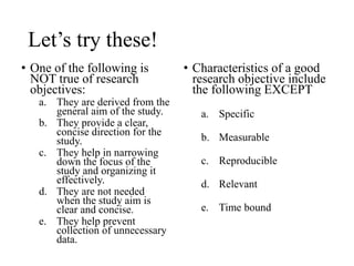 Let’s try these!
• One of the following is
NOT true of research
objectives:
a. They are derived from the
general aim of the study.
b. They provide a clear,
concise direction for the
study.
c. They help in narrowing
down the focus of the
study and organizing it
effectively.
d. They are not needed
when the study aim is
clear and concise.
e. They help prevent
collection of unnecessary
data.
• Characteristics of a good
research objective include
the following EXCEPT
a. Specific
b. Measurable
c. Reproducible
d. Relevant
e. Time bound
 