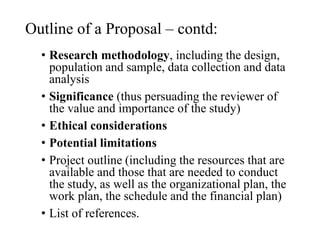 Outline of a Proposal – contd:
• Research methodology, including the design,
population and sample, data collection and data
analysis
• Significance (thus persuading the reviewer of
the value and importance of the study)
• Ethical considerations
• Potential limitations
• Project outline (including the resources that are
available and those that are needed to conduct
the study, as well as the organizational plan, the
work plan, the schedule and the financial plan)
• List of references.
 