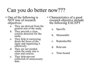 Can you do better now???
• One of the following is
NOT true of research
objectives:
a. They are derived from the
general aim of the study.
b. They provide a clear,
concise direction for the
study.
c. They help in narrowing
down the focus of the
study and organizing it
effectively.
d. They are not needed
when the study aim is
clear and concise.
e. They help prevent
collection of unnecessary
data.
• Characteristics of a good
research objective include
the following EXCEPT
a. Specific
b. Measurable
c. Reproducible
d. Relevant
e. Time bound
 