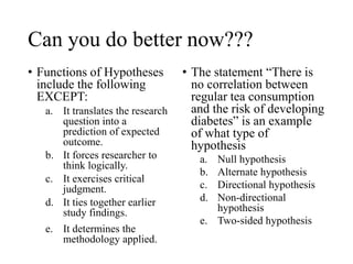 Can you do better now???
• Functions of Hypotheses
include the following
EXCEPT:
a. It translates the research
question into a
prediction of expected
outcome.
b. It forces researcher to
think logically.
c. It exercises critical
judgment.
d. It ties together earlier
study findings.
e. It determines the
methodology applied.
• The statement “There is
no correlation between
regular tea consumption
and the risk of developing
diabetes” is an example
of what type of
hypothesis
a. Null hypothesis
b. Alternate hypothesis
c. Directional hypothesis
d. Non-directional
hypothesis
e. Two-sided hypothesis
 