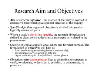 Research Aim and Objectives
• Aim or General objective – the essence of the study is worded in
declarative form which gives general direction of the enquiry.
• Specific objectives – general objective is divided into smaller,
logically connected parts.
• Where a study’s aim is less specific, the research objectives are
defined as clear, concise, declarative statements articulated in the
present tense.
• Specific objectives explain what, where and for what purpose. The
formulation of objectives will help to:
• focus on the study (narrowing it down to essentials),
• avoid unnecessary collection of data and
• organize the study in clearly defined parts or phases.
• Objectives carry action phrases like; to determine, to compare, to
verify, to calculate, to describe, to establish, to demonstrate, to
prove, etc.
 