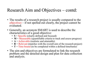 Research Aim and Objectives – contd:
• The results of a research project is usually compared to the
objectives – if not spelled out clearly, the project cannot be
evaluated.
• Generally, an acronym SMART is used to describe the
characteristics of a good objective:
• S = Specific (clearly defined and focused)
• M = Measurable (quantifiable criteria to track and assess progress)
• A = Achievable (realistic and attainable)
• R = Relevant (matches with the overall aim of the research project)
• T = Time bound (to be completed within a defined timeframe)
• The aim and objectives are formulated to link the research
problem and the detailed design and plan for data collection
and analysis.
 