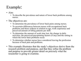 Example:
• Aim:
• To describe the prevalence and nature of lower back problems among
nurses.
• The objectives are:
• To determine the prevalence of lower back pains among nurses.
• To ascertain differences between nurses with occupational back
problems and those without in relation to age, work experience and
perceived amount of lifting patients per shift.
• To determine the amount of work time lost, the change in daily
activities, the perceived precipitating factors (if any) and the setting in
which the lower back problems occur.
• To determine whether nurses have considered leaving the profession
because of back pain and problems.
• This example illustrates that the study’s objectives derive from the
research problem and purpose, and that they refine the problem
and purpose to provide greater detail on precisely what the
researcher is going to examine.
 