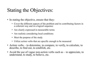 Stating the Objectives:
• In stating the objective, ensure that they:
• Cover the different aspects of the problem and its contributing factors in
a coherent way and in a logical sequence
• Are clearly expressed in measurable terms
• Are realistic considering local conditions
• Meet the purpose of the study
• Utilize action verbs that are specific enough to be measured
• Action verbs – to determine, to compare, to verify, to calculate, to
describe, to find out, to establish, etc.
• Avoid the use of vague non-action verbs such as – to appreciate, to
understand, to study, to believe, etc.
 