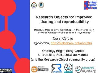 Research Objects for improved
sharing and reproducibility
Dagstuhl Perspective Workshop on the intersection
between Computer Sciences and Psychology
Oscar Corcho
@ocorcho, http://slideshare.net/ocorcho
Ontology Engineering Group
Universidad Politécnica de Madrid
(and the Research Object community group)
 