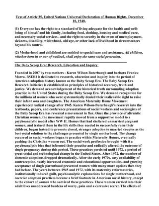 Text of Article 25, United Nations Universal Declaration of Human Rights, December
                                      10, 1948.

(1) Everyone has the right to a standard of living adequate for the health and well-
being of himself and his family, including food, clothing, housing and medical care,
and necessary social services , and the right to security in the event of unemployment,
sickness, disability, widowhood, old age, or other lack of livelihood in circumstances
beyond his control.

(2) Motherhood and childhhod are entitled to special care and assistance. All children,
whether born in or our of wedlock, shall enjoy the same social protection.

The Baby Scoop Era: Research, Education and Inquiry

Founded in 2007 by two mothers - Karen Wilson Buterbaugh and barbara Franks-
Morra, BSERI is dedicated to research, education and inquiry into the period of
American adoption history known as the Baby Scoop Era. The Baby Scoop Era
Research Initiative is established on principles of historical accuracy, truth and
justice. We demand acknowledgement of the historical truth surrounding adoption
practice in the United States during the Baby Scoop Era. We demand recognition for
the millions of women who were systematically denied their inalienable right to raise
their infant sons and daughters. The American Maternity Home Movement
experienced radical change after 1945. Karen Wilson-Buterbaugh's research into the
textbooks, papers, and conference presentations of social workers and sociologists of
the Baby Scoop Era has revealed a movement in flux. Once the province of altruistic
Christian women, the movement rapidly moved from a supportive model to a
psychoanalytic model after WW II. Homes that had sheltered unmarried pregnant
women, and trained them in the life skills they needed to successfully raise their
children, began instead to promote closed, stranger adoption to married couples as the
best social solution to the challenges presented by single motherhood. The change
occurred as social workers began to practice within Maternity Homes, eventually
pushing the Christian women out. The social work profession brought with it a
psychoanalytic bias that informed their practice and radically altered the outcome of
single pregnancy during this period. These practices persisted until 1972, a period of
great social and technological change in the United States. After 1972, the number of
domestic adoptions dropped dramatically. After the early 1970s, easy availability of
contraception, vastly increased economic and educational opportunities, and growing
acceptance of single parenthood presented women with many more options then they
had before. The years between 1945 and 1972, with its maternity reformatories,
institutionally induced guilt, psychoanalytic explanations for single motherhood, and
coercive adoption practices became a brief footnote in American social history, except
to the cohort of women who survived these practices. These women carried into their
adult lives unaddressed burdens of worry, pain and a corrosive secret. The effects of
 