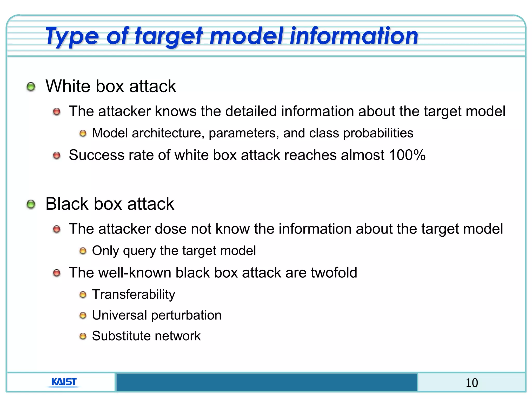 10
Type of target model information
White box attack
The attacker knows the detailed information about the target model
Model architecture, parameters, and class probabilities
Success rate of white box attack reaches almost 100%
Black box attack
The attacker dose not know the information about the target model
Only query the target model
The well-known black box attack are twofold
Transferability
Universal perturbation
Substitute network
 
