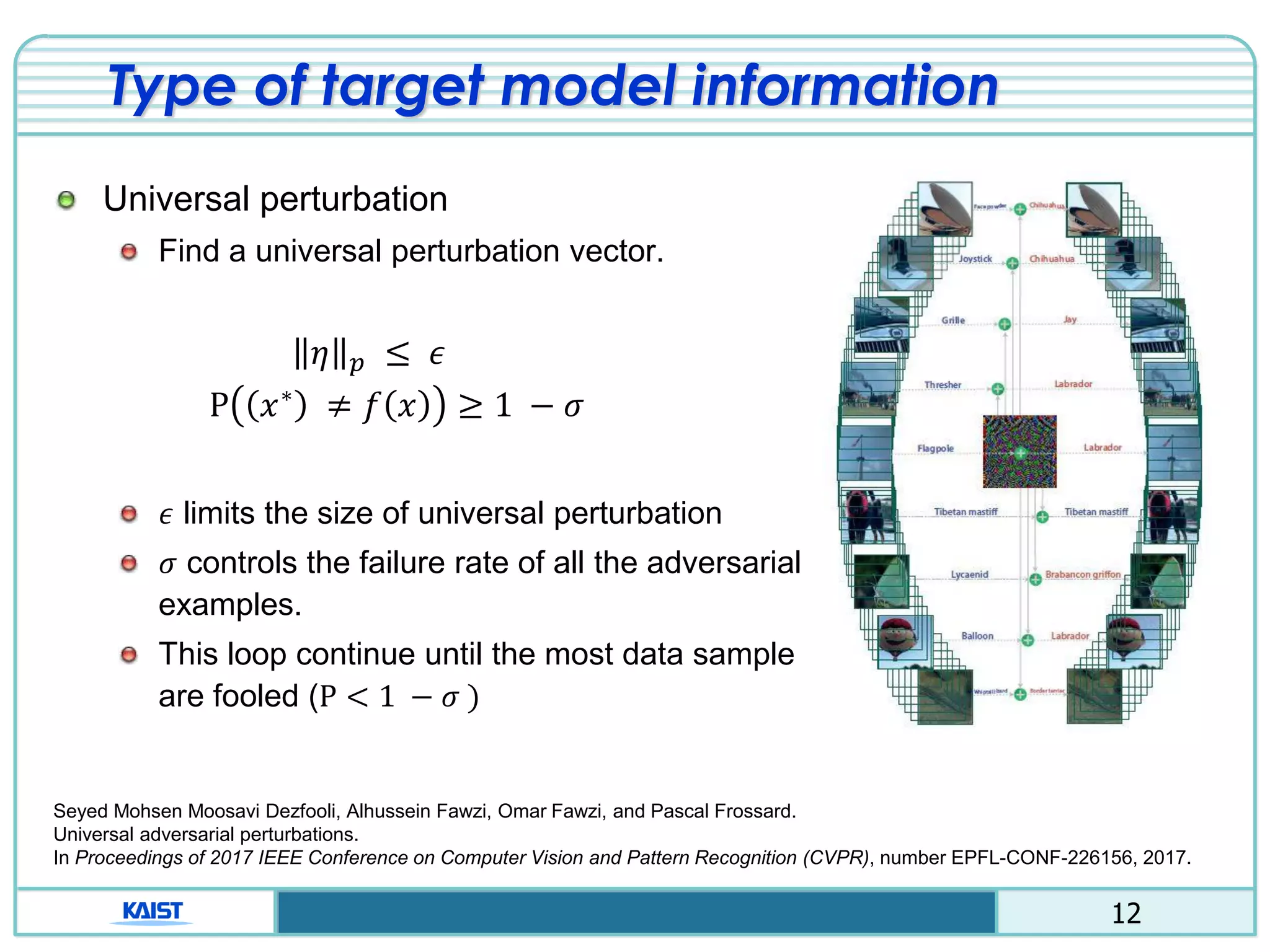 12
Type of target model information
Universal perturbation
Find a universal perturbation vector.
𝜂 𝑝 ≤ 𝜖
Ρ 𝑥∗ ≠ 𝑓 𝑥 ≥ 1 − 𝜎
𝜖 limits the size of universal perturbation
𝜎 controls the failure rate of all the adversarial
examples.
This loop continue until the most data sample
are fooled (P < 1 − 𝜎 )
Seyed Mohsen Moosavi Dezfooli, Alhussein Fawzi, Omar Fawzi, and Pascal Frossard.
Universal adversarial perturbations.
In Proceedings of 2017 IEEE Conference on Computer Vision and Pattern Recognition (CVPR), number EPFL-CONF-226156, 2017.
 