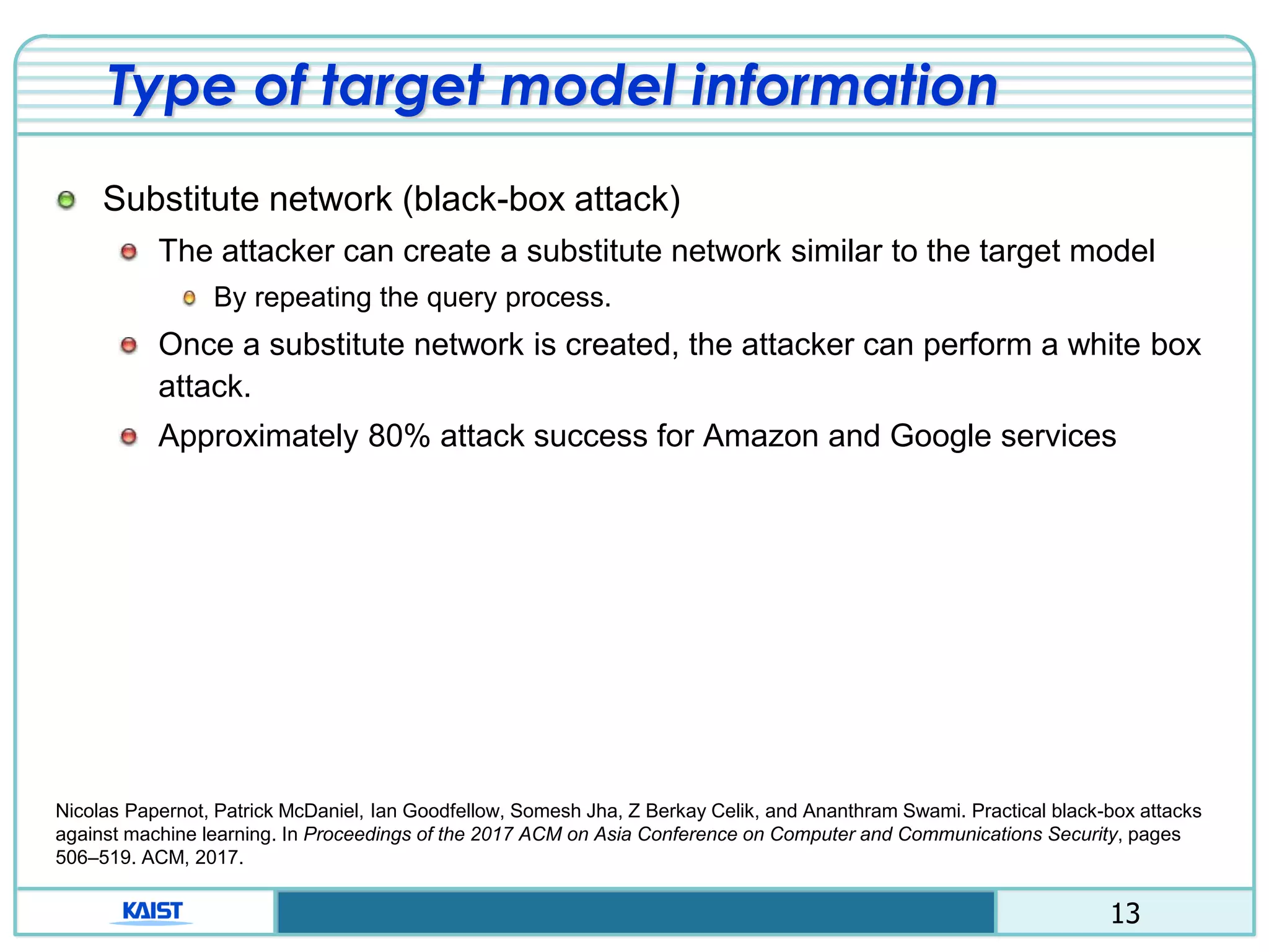 13
Type of target model information
Substitute network (black-box attack)
The attacker can create a substitute network similar to the target model
By repeating the query process.
Once a substitute network is created, the attacker can perform a white box
attack.
Approximately 80% attack success for Amazon and Google services
Nicolas Papernot, Patrick McDaniel, Ian Goodfellow, Somesh Jha, Z Berkay Celik, and Ananthram Swami. Practical black-box attacks
against machine learning. In Proceedings of the 2017 ACM on Asia Conference on Computer and Communications Security, pages
506–519. ACM, 2017.
 
