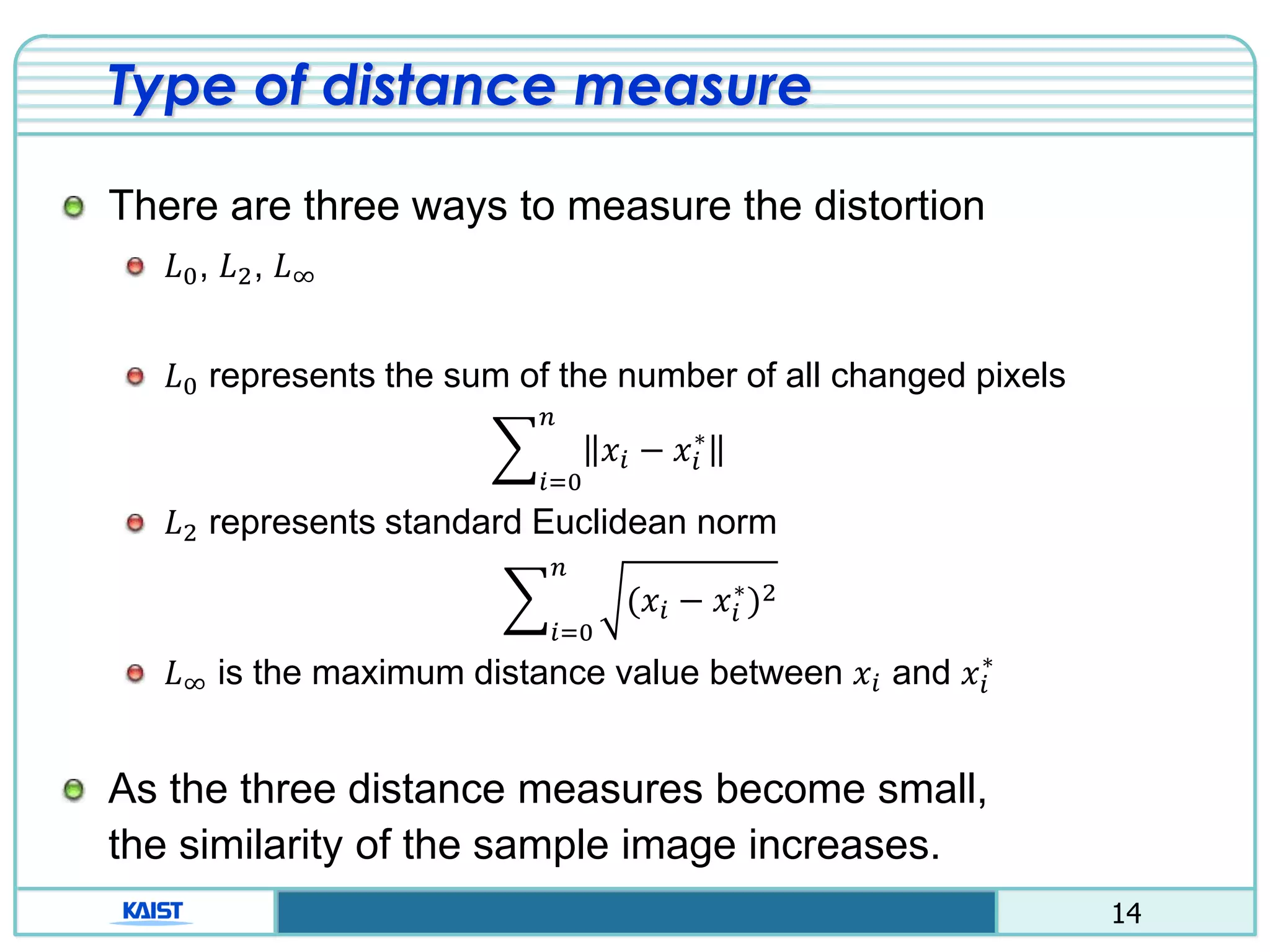 14
Type of distance measure
There are three ways to measure the distortion
𝐿0, 𝐿2, 𝐿∞
𝐿0 represents the sum of the number of all changed pixels
෍
𝑖=0
𝑛
𝑥𝑖 − 𝑥𝑖
∗
𝐿2 represents standard Euclidean norm
෍
𝑖=0
𝑛
(𝑥𝑖 − 𝑥𝑖
∗
)2
𝐿∞ is the maximum distance value between 𝑥𝑖 and 𝑥𝑖
∗
As the three distance measures become small,
the similarity of the sample image increases.
 
