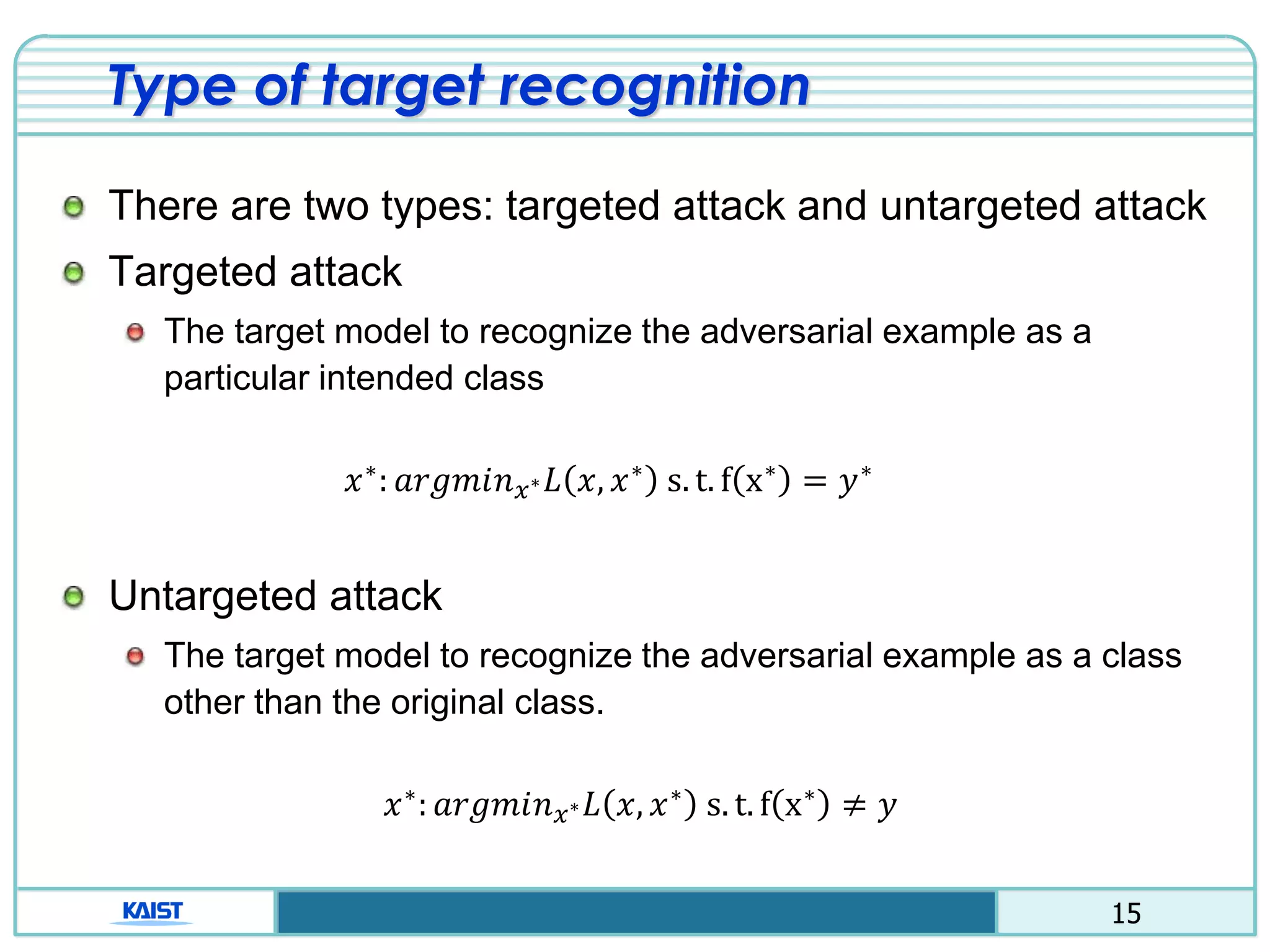 15
Type of target recognition
There are two types: targeted attack and untargeted attack
Targeted attack
The target model to recognize the adversarial example as a
particular intended class
𝑥∗: 𝑎𝑟𝑔𝑚𝑖𝑛 𝑥∗ 𝐿 𝑥, 𝑥∗ s. t. f x∗ = 𝑦∗
Untargeted attack
The target model to recognize the adversarial example as a class
other than the original class.
𝑥∗
: 𝑎𝑟𝑔𝑚𝑖𝑛 𝑥∗ 𝐿 𝑥, 𝑥∗
s. t. f x∗
≠ 𝑦
 