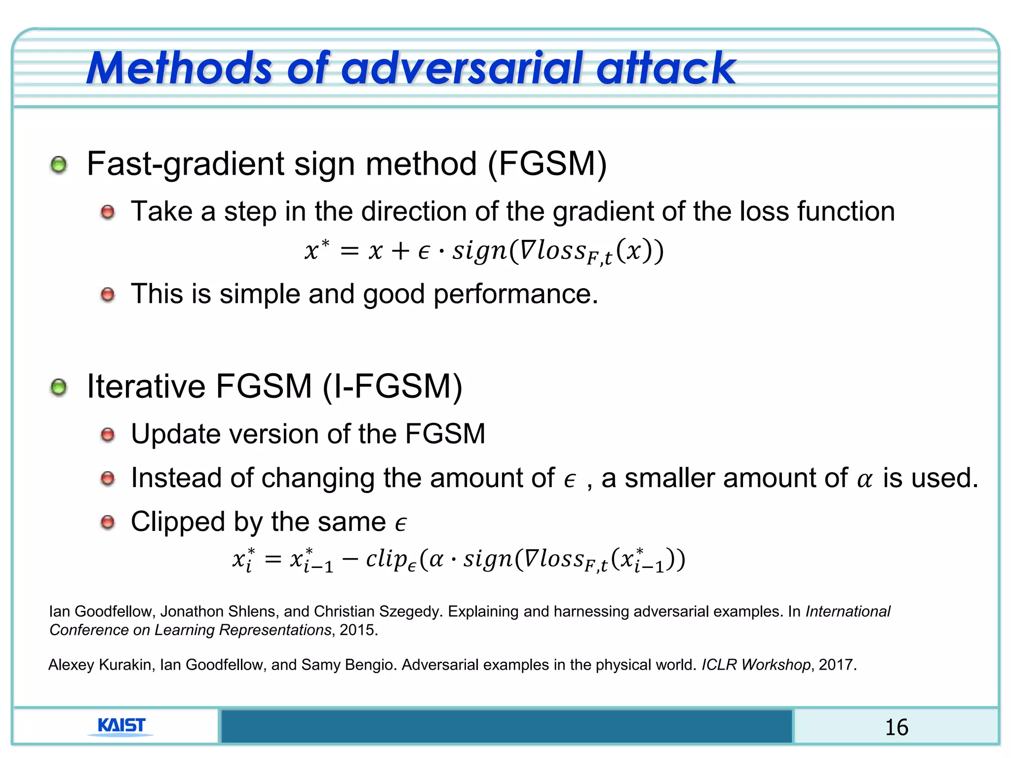 16
Methods of adversarial attack
Fast-gradient sign method (FGSM)
Take a step in the direction of the gradient of the loss function
𝑥∗ = 𝑥 + 𝜖 ∙ 𝑠𝑖𝑔𝑛(𝛻𝑙𝑜𝑠𝑠 𝐹,𝑡 𝑥 )
This is simple and good performance.
Iterative FGSM (I-FGSM)
Update version of the FGSM
Instead of changing the amount of 𝜖 , a smaller amount of 𝛼 is used.
Clipped by the same 𝜖
𝑥𝑖
∗
= 𝑥𝑖−1
∗
− 𝑐𝑙𝑖𝑝 𝜖(𝛼 ∙ 𝑠𝑖𝑔𝑛(𝛻𝑙𝑜𝑠𝑠 𝐹,𝑡 𝑥𝑖−1
∗
)
Ian Goodfellow, Jonathon Shlens, and Christian Szegedy. Explaining and harnessing adversarial examples. In International
Conference on Learning Representations, 2015.
Alexey Kurakin, Ian Goodfellow, and Samy Bengio. Adversarial examples in the physical world. ICLR Workshop, 2017.
 