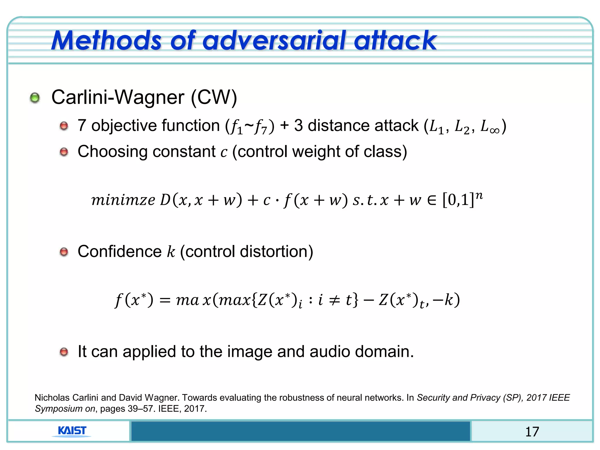 17
Methods of adversarial attack
Carlini-Wagner (CW)
7 objective function (𝑓1~𝑓7) + 3 distance attack (𝐿1, 𝐿2, 𝐿∞)
Choosing constant 𝑐 (control weight of class)
𝑚𝑖𝑛𝑖𝑚𝑧𝑒 𝐷 𝑥, 𝑥 + 𝑤 + 𝑐 ∙ 𝑓(𝑥 + 𝑤) 𝑠. 𝑡. 𝑥 + 𝑤 ∈ 0,1 𝑛
Confidence 𝑘 (control distortion)
𝑓 𝑥∗
= 𝑚𝑎 𝑥 𝑚𝑎𝑥 𝑍 𝑥∗
𝑖 ∶ 𝑖 ≠ 𝑡 − 𝑍 𝑥∗
𝑡, −𝑘
It can applied to the image and audio domain.
Nicholas Carlini and David Wagner. Towards evaluating the robustness of neural networks. In Security and Privacy (SP), 2017 IEEE
Symposium on, pages 39–57. IEEE, 2017.
 