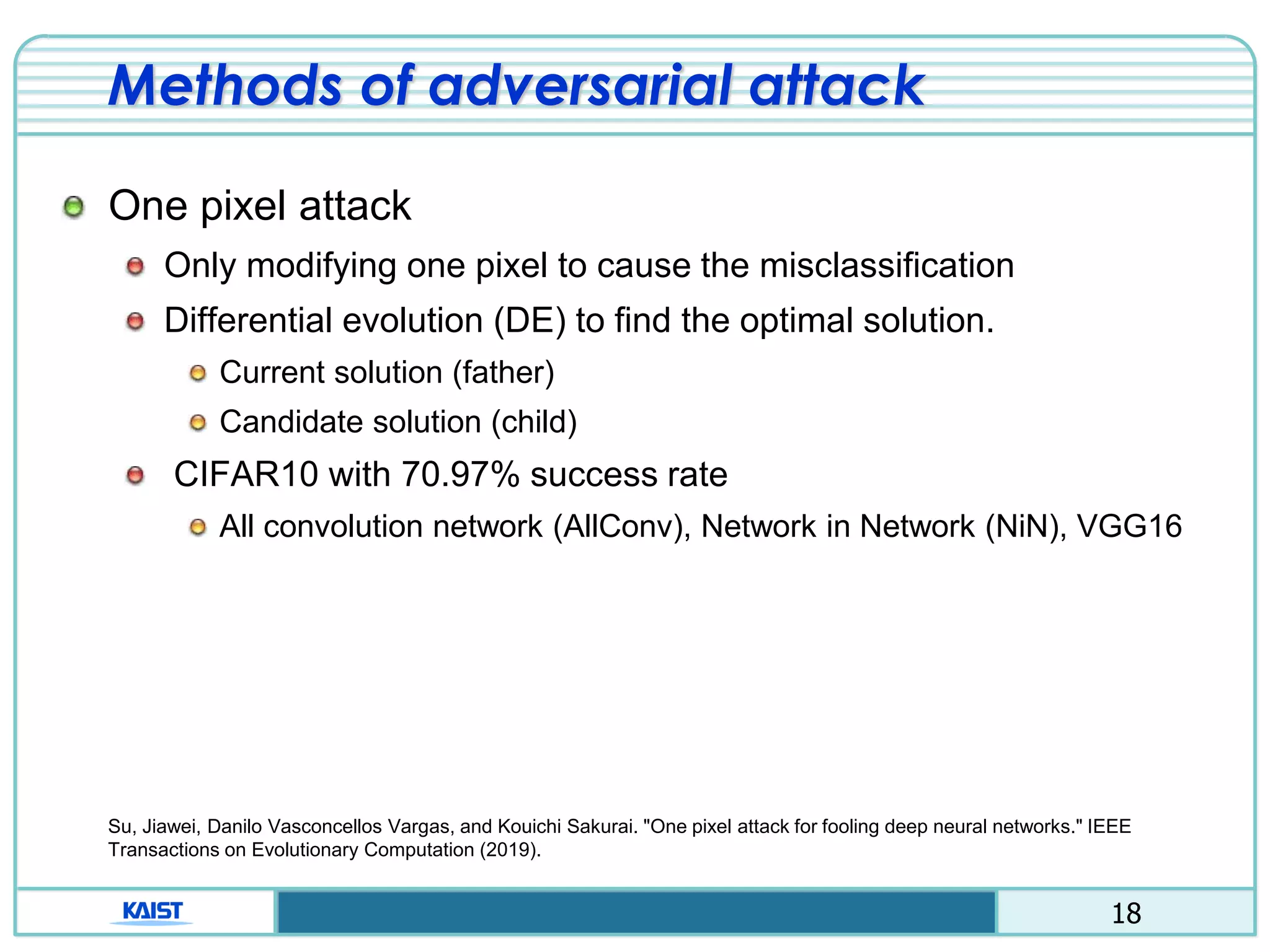 18
Methods of adversarial attack
One pixel attack
Only modifying one pixel to cause the misclassification
Differential evolution (DE) to find the optimal solution.
Current solution (father)
Candidate solution (child)
CIFAR10 with 70.97% success rate
All convolution network (AllConv), Network in Network (NiN), VGG16
Su, Jiawei, Danilo Vasconcellos Vargas, and Kouichi Sakurai. "One pixel attack for fooling deep neural networks." IEEE
Transactions on Evolutionary Computation (2019).
 