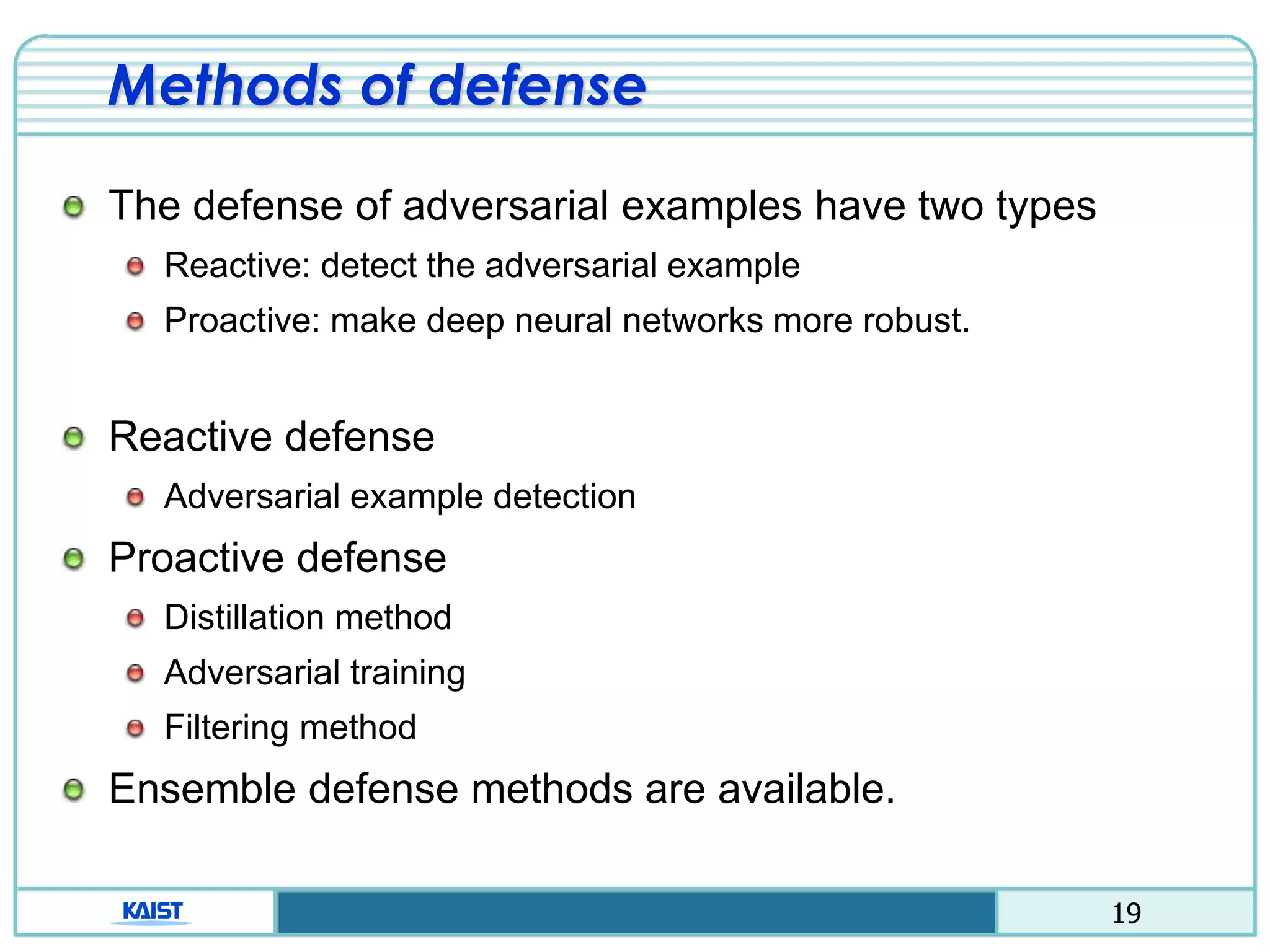 19
Methods of defense
The defense of adversarial examples have two types
Reactive: detect the adversarial example
Proactive: make deep neural networks more robust.
Reactive defense
Adversarial example detection
Proactive defense
Distillation method
Adversarial training
Filtering method
Ensemble defense methods are available.
 